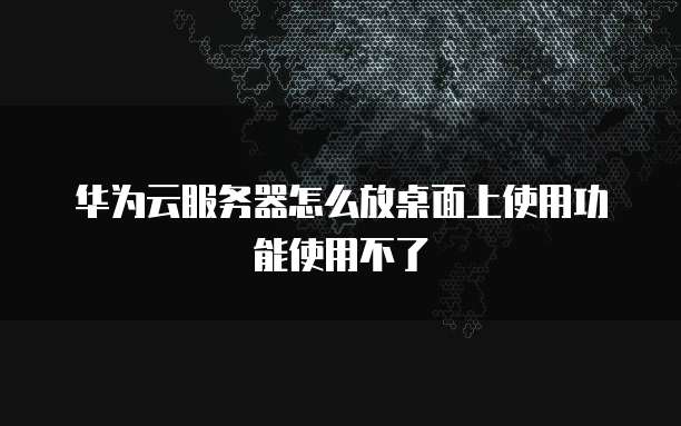 华为云服务器怎么放桌面上使用功能使用不了