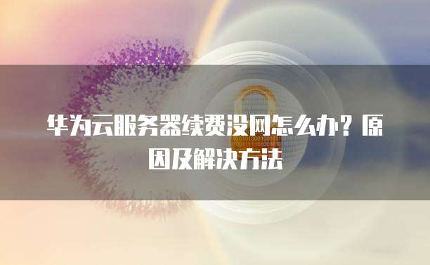 华为云服务器续费没网怎么办?原因及解决方法