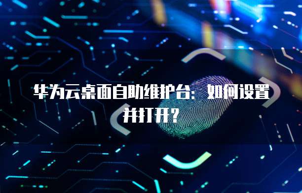 华为云桌面自助维护台：如何设置并打开？