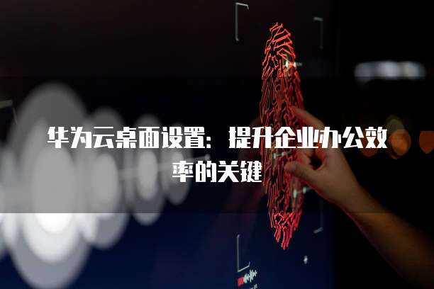 华为云桌面设置：提升企业办公效率的关键