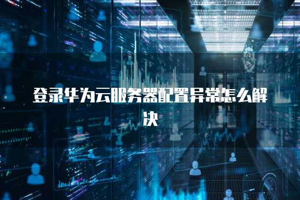 登录华为云服务器配置异常怎么解决