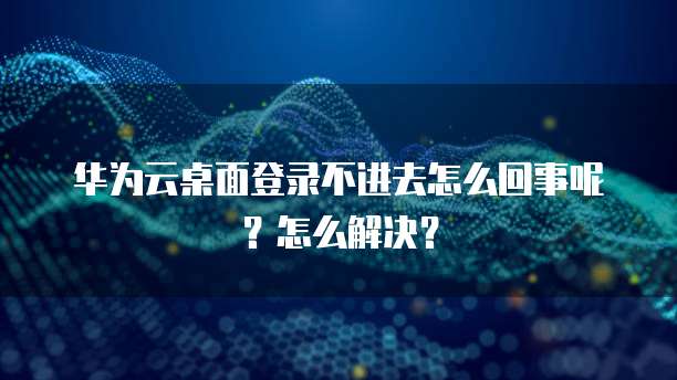 华为云桌面登录不进去怎么回事呢？怎么解决？