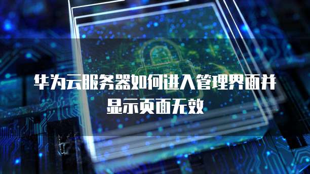 华为云服务器如何进入管理界面并显示页面无效