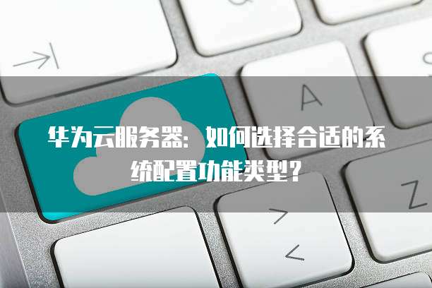 华为云服务器:如何选择合适的系统配置功能类型?