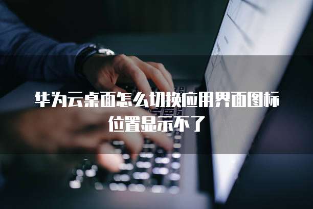 华为云桌面怎么切换应用界面图标位置显示不了