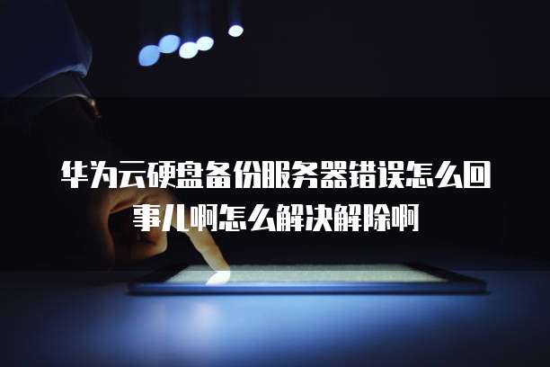 华为云硬盘备份服务器错误怎么回事儿啊怎么解决解除啊