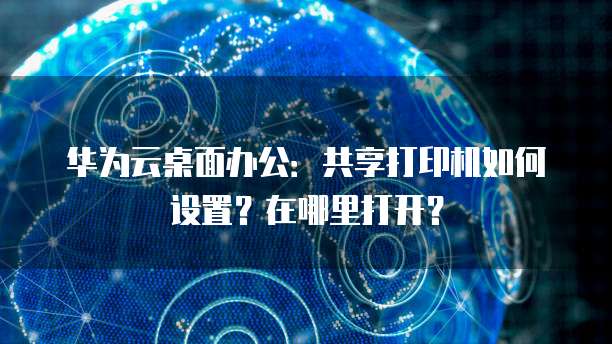 华为云桌面办公：共享打印机如何设置？在哪里打开？