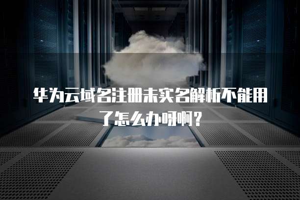 华为云域名注册未实名解析不能用了怎么办呀啊?