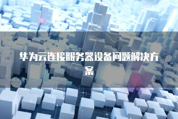 华为云连接服务器设备问题解决方案