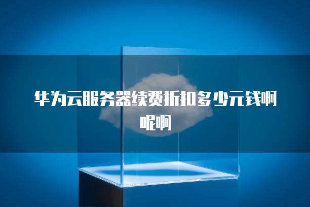 华为云服务器续费折扣多少元钱啊呢啊