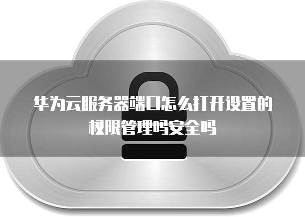 华为云服务器端口怎么打开设置的权限管理吗安全吗