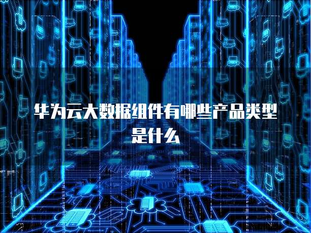 华为云大数据组件有哪些产品类型是什么