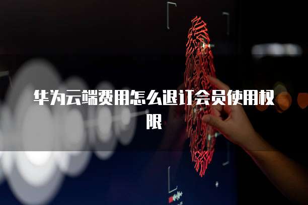 华为云端费用怎么退订会员使用权限