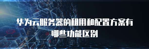 华为云服务器的租用和配置方案有哪些功能区别