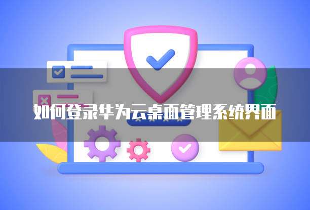 如何登录华为云桌面管理系统界面