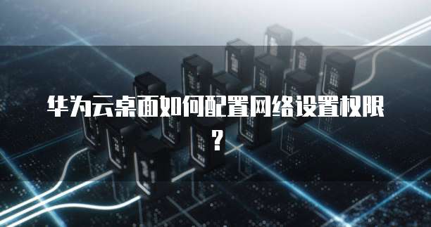 华为云桌面如何配置网络设置权限?