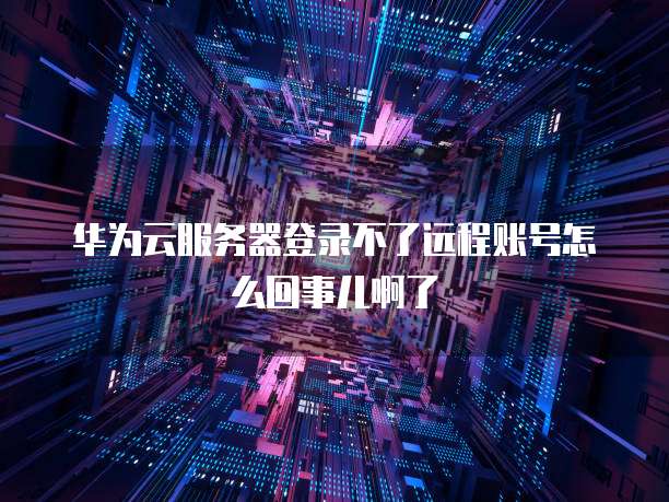 华为云服务器登录不了远程账号怎么回事儿啊了