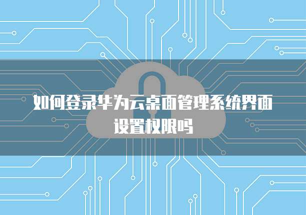 如何登录华为云桌面管理系统界面设置权限吗