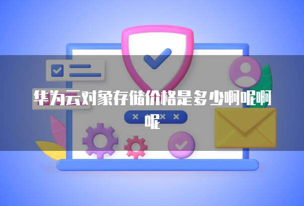 华为云对象存储价格是多少啊呢啊呢