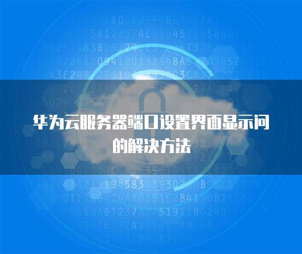 华为云服务器端口设置界面显示问的解决方法