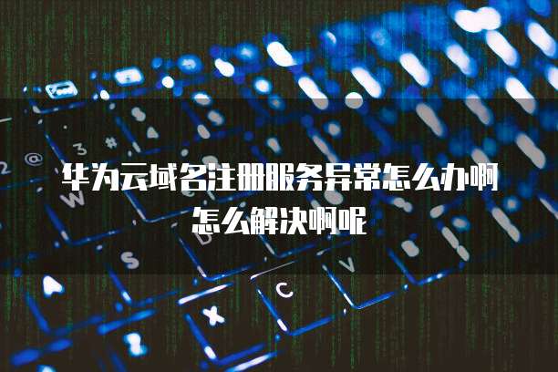 华为云域名注册服务异常怎么办啊怎么解决啊呢