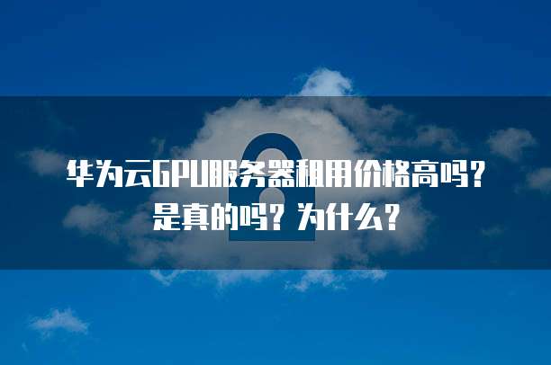 华为云GPU服务器租用价格高吗？是真的吗？为什么？
