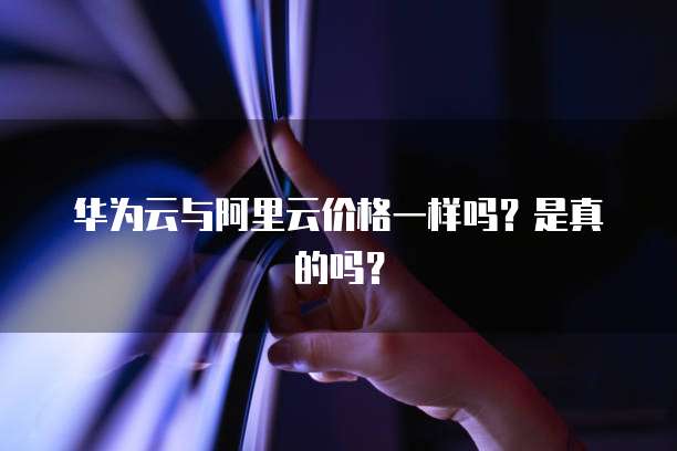 华为云与阿里云价格一样吗?是真的吗?
