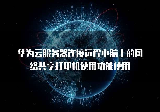 华为云服务器连接远程电脑上的网络共享打印机使用功能使用