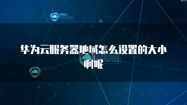 华为云服务器地域怎么设置的大小啊呢