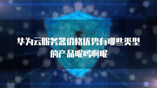 华为云服务器价格优势有哪些类型的产品呢吗啊呢