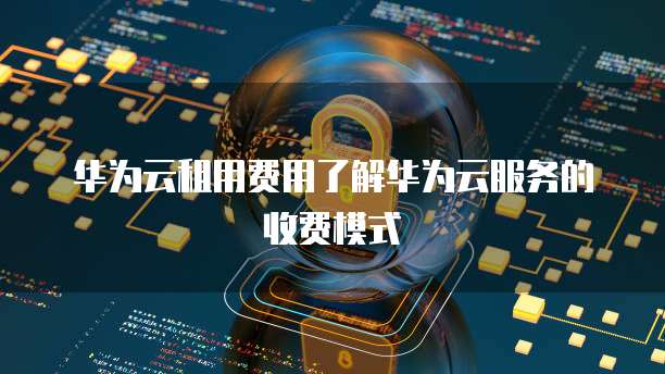 华为云租用费用了解华为云服务的收费模式
