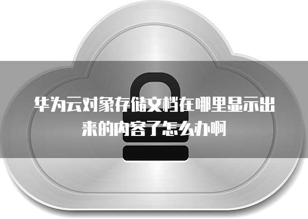 华为云对象存储文档在哪里显示出来的内容了怎么办啊