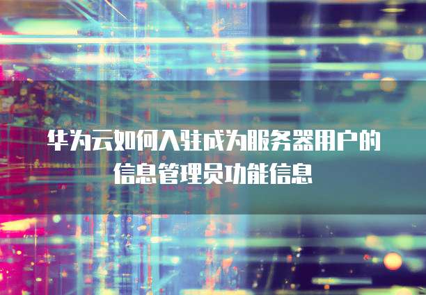 华为云如何入驻成为服务器用户的信息管理员功能信息