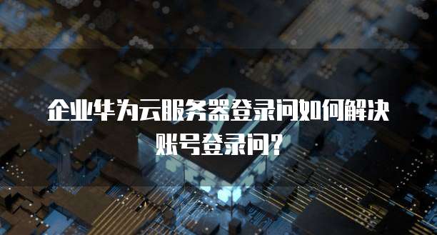 企业华为云服务器登录问如何解决账号登录问?