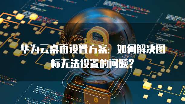华为云桌面设置方案:如何解决图标无法设置的问题?