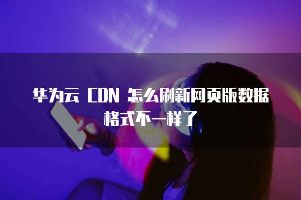 华为云 CDN 怎么刷新网页版数据格式不一样了