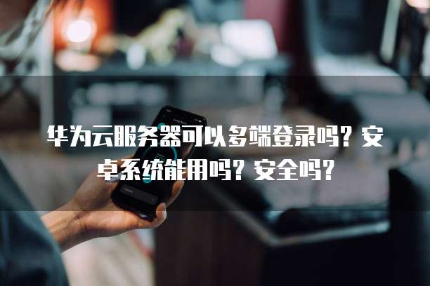 华为云服务器可以多端登录吗?安卓系统能用吗?安全吗?