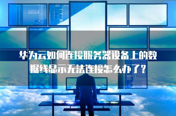 华为云如何连接服务器设备上的数据线显示无法连接怎么办了?