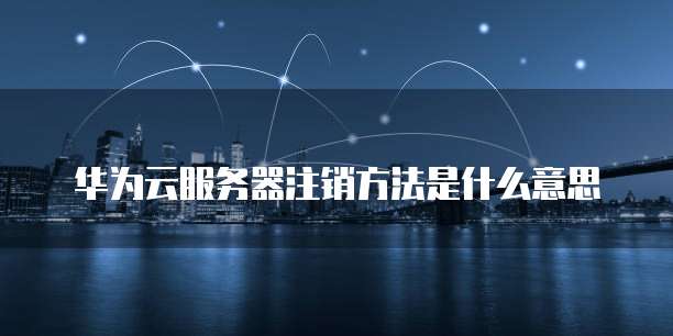 华为云服务器注销方法是什么意思