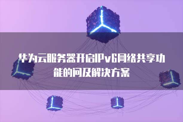 华为云服务器开启IPv6网络共享功能的问及解决方案