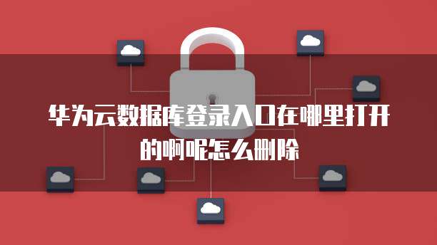 华为云数据库登录入口在哪里打开的啊呢怎么删除