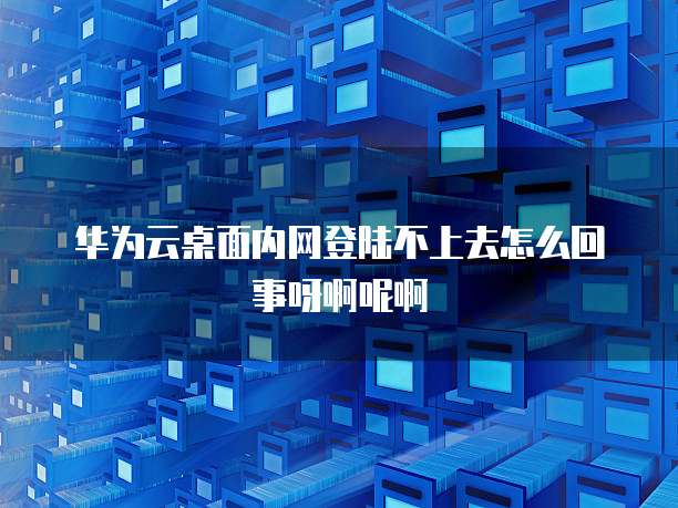 华为云桌面内网登陆不上去怎么回事呀啊呢啊