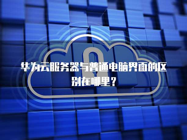 华为云服务器与普通电脑界面的区别在哪里?