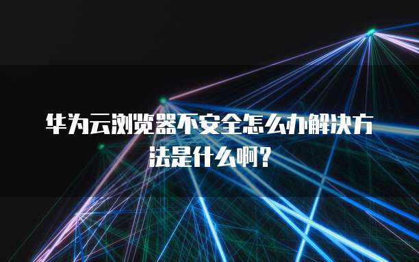 华为云浏览器不安全怎么办解决方法是什么啊?