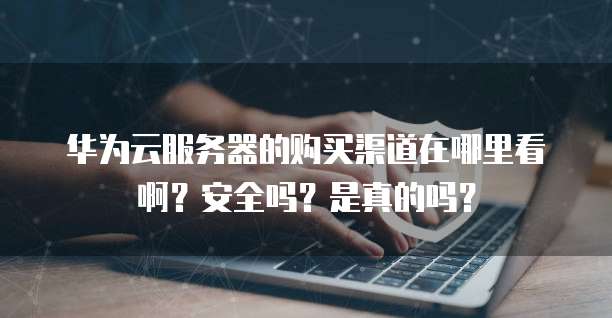 华为云服务器的购买渠道在哪里看啊？安全吗？是真的吗？