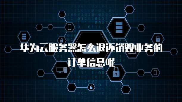 华为云服务器怎么退还销毁业务的订单信息呢