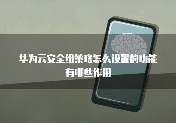 华为云安全组策略怎么设置的功能有哪些作用