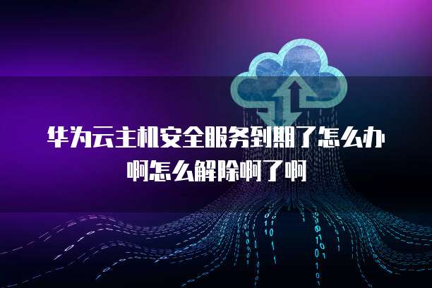 华为云主机安全服务到期了怎么办啊怎么解除啊了啊