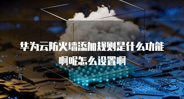 华为云防火墙添加规则是什么功能啊呢怎么设置啊