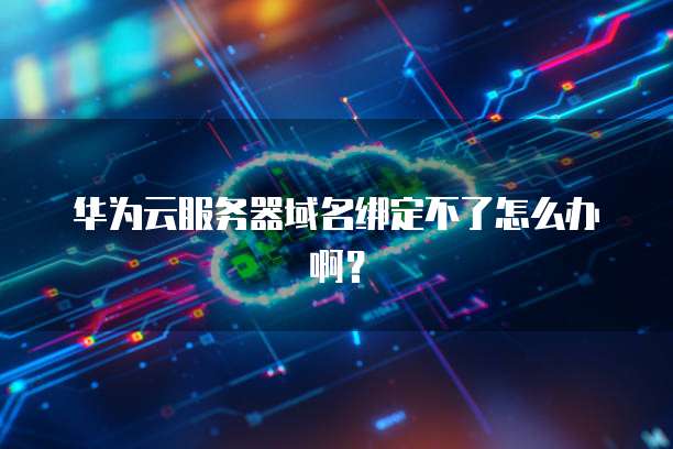 华为云服务器域名绑定不了怎么办啊?
